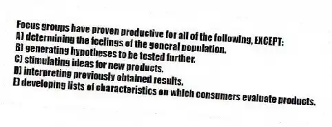 Focus groups have proven productive for all of the following, EXCEPT:
A) determining the feelings of the general population.
B) generating hypotheses to be tested further.
C) stimulating ideas for new products.
D) interpreting previously obtained results.
E) developing lists of characteristics on which consumers evaluate products.