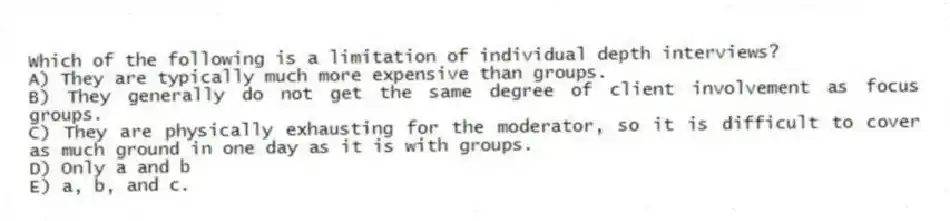 Which of the following is a limitation of individual depth interviews?
A) They are typically much more expensive than groups.
B) They generally do not get the same degree of client involvement as focus groups.
C) They are physically exhausting for the moderator, so it is difficult to cover as much ground in one day as it is with groups.
D) Only a and b
E) a, b, and c.