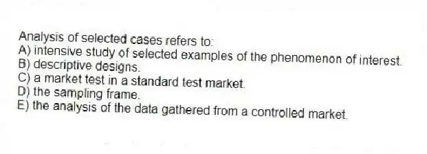 Analysis of selected cases refers to:
A) intensive study of selected examples of the phenomenon of interest.
B) descriptive designs.
C) a market test in a standard test market.
D) the sampling frame.
E) the analysis of the data gathered from a controlled market.