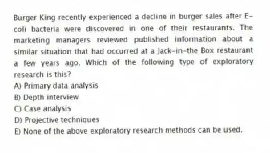 Burger King recently experienced a decline in burger sales after E-coli bacteria were discovered in one of their restaurants. The marketing managers reviewed published information about a similar situation that had occurred at a Jack-in-the Box restaurant a few years ago. Which of the following type of exploratory research is this?
A) Primary data analysis
B) Depth interview
C) Case analysis
D) Projective techniques
E) None of the above exploratory research methods can be used.