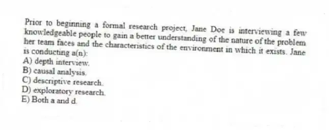 Prior to beginning a formal research project, Jane Doe is interviewing a few knowledgeable people to gain a better understanding of the nature of the problem her team faces and the characteristics of the environment in which it exists. Jane is conducting a(n):
A) depth interview.
B) causal analysis.
C) descriptive research.
D) exploratory research.
E) Both a and d.