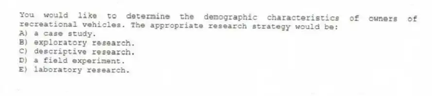 You would like to determine the demographic characteristics of owners of recreational vehicles. The appropriate research strategy would be:
A) a case study.
B) exploratory research.
C) descriptive research.
D) a field experiment.
E) laboratory research.