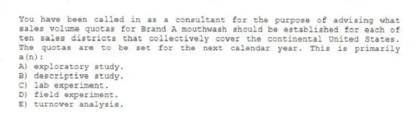 You have been called in as a consultant for the purpose of advising what sales volume quotas for Brand A mouthwash should be established for each of ten sales districts that collectively cover the continental United States. The quotas are to be set for the next calendar year. This is primarily a(n):
A) exploratory study.
B) descriptive study.
C) lab experiment.
D) field experiment.
E) turnover analysis.