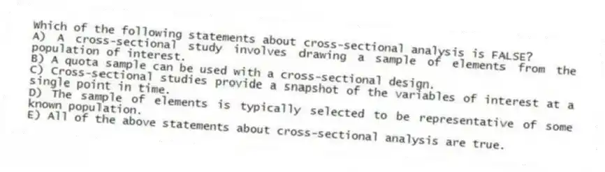 Which of the following statements about cross-sectional analysis is FALSE?
A) A cross-sectional study involves drawing a sample of elements from the population of interest.
B) A quota sample can be used with a cross-sectional design.
C) Cross-sectional studies provide a snapshot of the variables of interest at a single point in time.
D) The sample of elements is typically selected to be representative of some known population.
E) All of the above statements about cross-sectional analysis are true.
