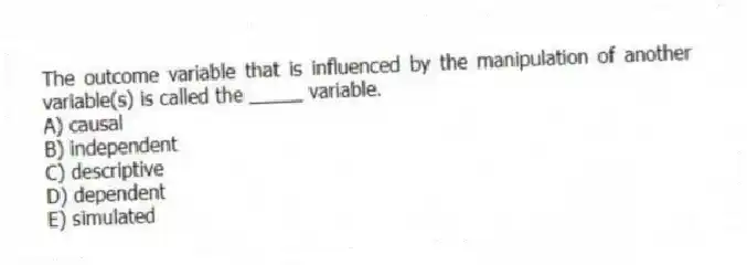 The outcome variable that is influenced by the manipulation of another variable(s) is called the _____ variable.
A) causal
B) independent
C) descriptive
D) dependent
E) simulated