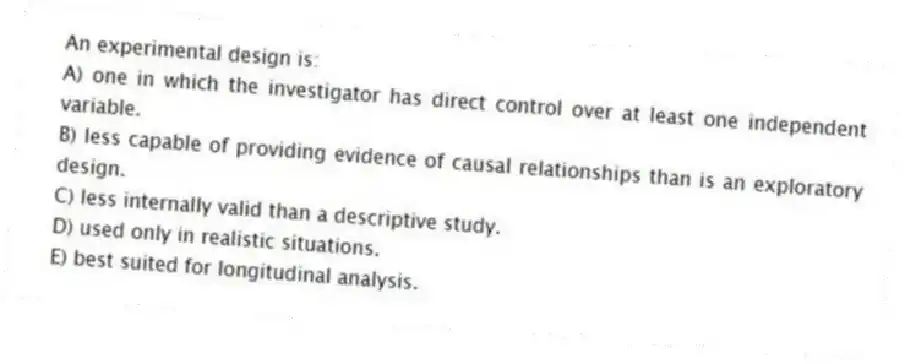 An experimental design is:
A) one in which the investigator has direct control over at least one independent variable.
B) less capable of providing evidence of causal relationships than is an exploratory design.
C) less internally valid than a descriptive study.
D) used only in realistic situations.
E) best suited for longitudinal analysis.