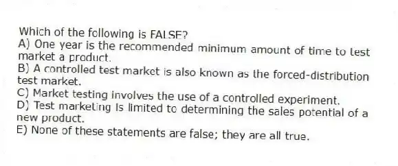 Which of the following is FALSE?
A) One year is the recommended minimum amount of time to test market a product.
B) A controlled test market is also known as the forced-distribution test market.
C) Market testing involves the use of a controlled experiment.
D) Test marketing is limited to determining the sales potential of a new product.
E) None of these statements are false; they are all true.