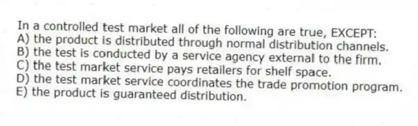 In a controlled test market all of the following are true, EXCEPT:
A) the product is distributed through normal distribution channels.
B) the test is conducted by a service agency external to the firm.
C) the test market service pays retailers for shelf space.
D) the test market service coordinates the trade promotion program.
E) the product is guaranteed distribution.
