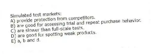 Simulated test markets:
A) provide protection from competitors.
B) are good for assessing trial and repeat purchase behavior.
C) are slower than full-scale tests.
D) are good for spotting weak products.
E) a, b and d.