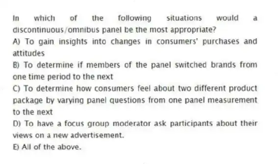 In which of the following situations would a discontinuous/omnibus panel be the most appropriate?
A) To gain insights into changes in consumers' purchases and attitudes
B) To determine if members of the panel switched brands from one time period to the next
C) To determine how consumers feel about two different product package by varying panel questions from one panel measurement to the next
D) To have a focus group moderator ask participants about their views on a new advertisement.
E) All of the above.