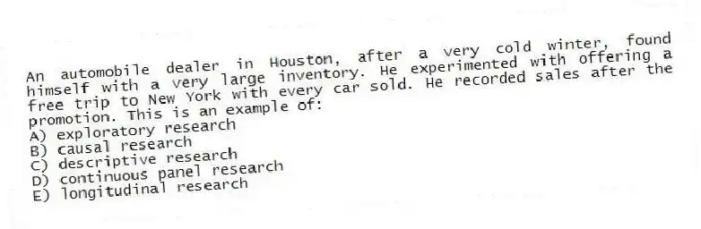 An automobile dealer in Houston, after a very cold winter, found himself with a very large inventory. He experimented with offering a free trip to New York with every car sold. He recorded sales after the promotion. This is an example of:
A) exploratory research
B) causal research
C) descriptive research
D) continuous panel research
E) longitudinal research