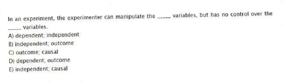 In an experiment, the experimenter can manipulate the _____ variables, but has no control over the _____ variables.
A) dependent; independent
B) independent; outcome
C) outcome; causal
D) dependent; outcome
E) independent; causal