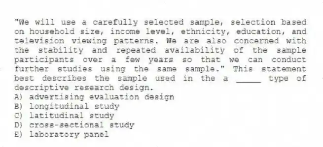 "We will use a carefully selected sample, selection based on household size, income level, ethnicity, education, and television viewing patterns. We are also concerned with the stability and repeated availability of the sample participants over a few years so that we can conduct further studies using the same sample." This statement best describes the sample used in the a _____ type of descriptive research design.
A) advertising evaluation design
B) longitudinal study
C) latitudinal study
D) cross-sectional study
E) laboratory panel