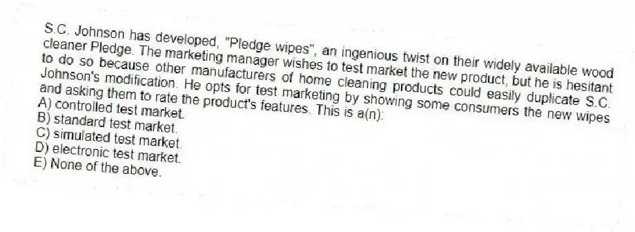 S.C. Johnson has developed, "Pledge wipes", an ingenious twist on their widely available wood cleaner Pledge. The marketing manager wishes to test market the new product, but he is hesitant to do so because other manufacturers of home cleaning products could easily duplicate S.C. Johnson's modification. He opts for test marketing by showing some consumers the new wipes and asking them to rate the product's features. This is a(n):
A) controlled test market.
B) standard test market.
C) simulated test market.
D) electronic test market.
E) None of the above.