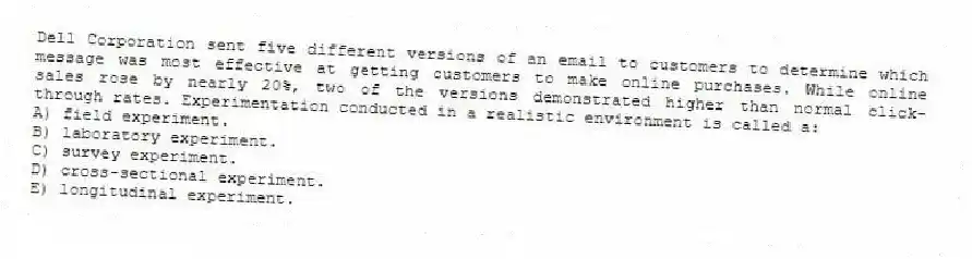 Dell Corporation sent five different versions of an email to customers to determine which message was most effective at getting customers to make online purchases. While online sales rose by nearly 20%, two of the versions demonstrated higher than normal click-through rates. Experimentation conducted in a realistic environment is called a:
A) field experiment.
B) laboratory experiment.
C) survey experiment.
D) cross-sectional experiment.
E) longitudinal experiment.