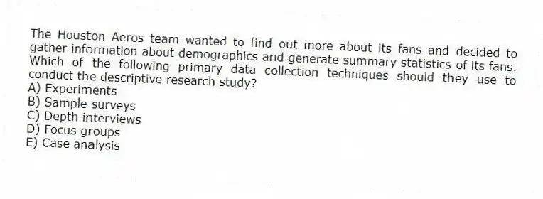 The Houston Aeros team wanted to find out more about its fans and decided to gather information about demographics and generate summary statistics of its fans. Which of the following primary data collection techniques should they use to conduct the descriptive research study?
A) Experiments
B) Sample surveys
C) Depth interviews
D) Focus groups
E) Case analysis