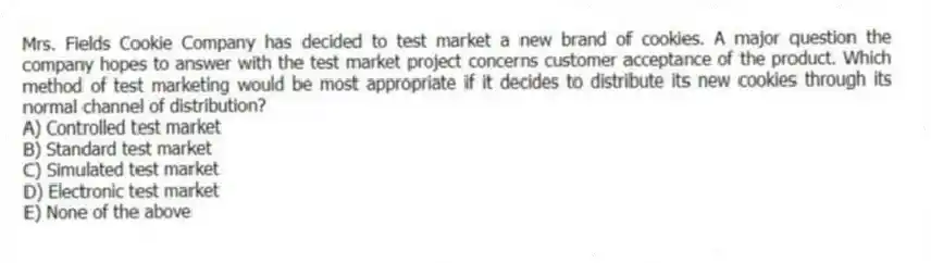 Mrs. Fields Cookie Company has decided to test market a new brand of cookies. A major question the company hopes to answer with the test market project concerns customer acceptance of the product. Which method of test marketing would be most appropriate if it decides to distribute its new cookies through its normal channel of distribution?
A) Controlled test market
B) Standard test market
C) Simulated test market
D) Electronic test market
E) None of the above