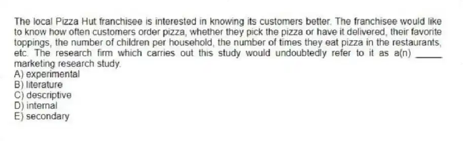 The local Pizza Hut franchisee is interested in knowing its customers better. The franchisee would like to know how often customers order pizza, whether they pick the pizza or have it delivered, their favorite toppings, the number of children per household, the number of times they eat pizza in the restaurants, etc. The research firm which carries out this study would undoubtedly refer to it as a(n) _____ marketing research study.
A) experimental
B) literature
C) descriptive
D) internal
E) secondary