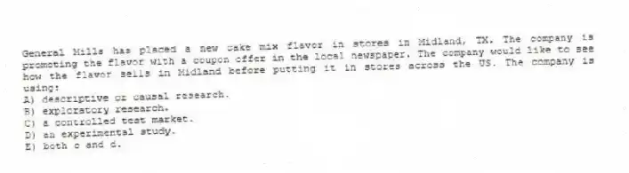 General Mills has placed a new cake mix flavor in stores in Midland, TX. The company is promoting the flavor with a coupon offer in the local newspaper. The company would like to see how the flavor sells in Midland before putting it in stores across the US. The company is using:
A) descriptive or causal research.
B) exploratory research.
C) a controlled test market.
D) an experimental study.
E) both c and d.