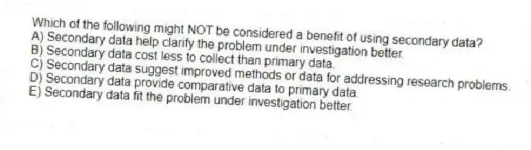 Which of the following might NOT be considered a benefit of using secondary data?
A) Secondary data help clarify the problem under investigation better.
B) Secondary data cost less to collect than primary data.
C) Secondary data suggest improved methods or data for addressing research problems.
D) Secondary data provide comparative data to primary data.
E) Secondary data fit the problem under investigation better.