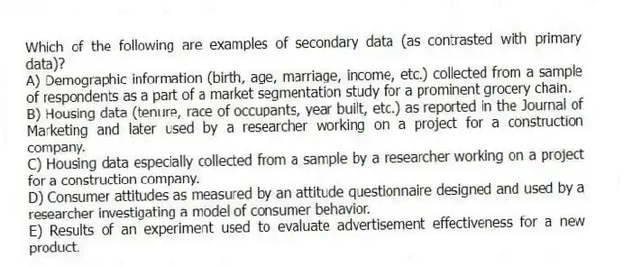 Which of the following are examples of secondary data (as contrasted with primary data)?
A) Demographic information (birth, age, marriage, income, etc.) collected from a sample of respondents as a part of a market segmentation study for a prominent grocery chain.
B) Housing data (tenure, race of occupants, year built, etc.) as reported in the Journal of Marketing and later used by a researcher working on a project for a construction company.
C) Housing data especially collected from a sample by a researcher working on a project for a construction company.
D) Consumer attitudes as measured by an attitude questionnaire designed and used by a researcher investigating a model of consumer behavior.
E) Results of an experiment used to evaluate advertisement effectiveness for a new product.
