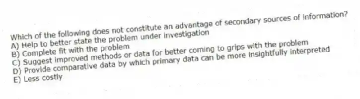 Which of the following does not constitute an advantage of secondary sources of information?
A) Help to better state the problem under investigation
B) Complete fit with the problem
C) Suggest improved methods or data for better coming to grips with the problem
D) Provide comparative data by which primary data can be more insightfully interpreted
E) Less costly