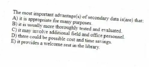 The most important advantage(s) of secondary data is(are) that:
A) it is appropriate for many purposes.
B) it is usually more thoroughly tested and evaluated.
C) it may involve additional field and office personnel.
D) there could be possible cost and time savings.
E) it provides a welcome rest in the library.