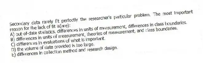 Secondary data rarely fit perfectly the researcher's particular problem. The most important reason for the lack of fit is(are):
A) out-of-date statistics, differences in units of measurement, differences in class boundaries.
B) differences in units of measurement, theories of measurement, and class boundaries.
C) differences in evaluations of what is important.
D) the volume of data provided is too large.
E) differences in collection method and research design.