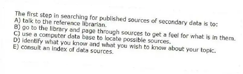The first step in searching for published sources of secondary data is to:
A) talk to the reference librarian.
B) go to the library and page through sources to get a feel for what is in them.
C) use a computer data base to locate possible sources.
D) identify what you know and what you wish to know about your topic.
E) consult an index of data sources.