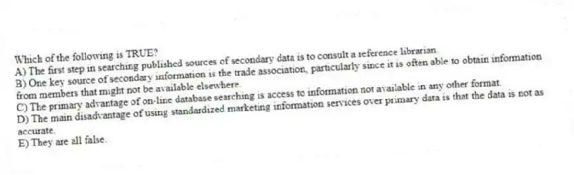 Which of the following is TRUE?
A) The first step in searching published sources of secondary data is to consult a reference librarian.
B) One key source of secondary information is the trade association, particularly since it is often able to obtain information from members that might not be available elsewhere.
C) The primary advantage of on-line database searching is access to information not available in any other format.
D) The main disadvantage of using standardized marketing information services over primary data is that the data is not as accurate.
E) They are all false.