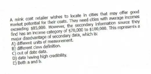 A mink coat retailer wishes to locate in cities that may offer good market potential for their coats. They need cities with average incomes exceeding $85,000. However, the secondary information source they find has an income category of $70,000 to $100,000. This represents a major disadvantage of secondary data, which is:
A) different units of measurement.
B) different class definition.
C) out of date data.
D) data having high credibility.
E) Both a and b.
