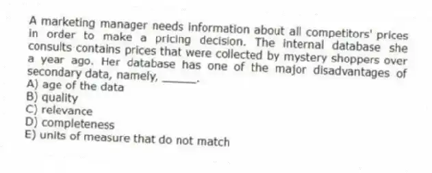 A marketing manager needs information about all competitors' prices in order to make a pricing decision. The internal database she consults contains prices that were collected by mystery shoppers over a year ago. Her database has one of the major disadvantages of secondary data, namely, _____.
A) age of the data
B) quality
C) relevance
D) completeness
E) units of measure that do not match