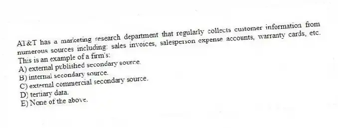 AT&T has a marketing research department that regularly collects customer information from numerous sources including: sales invoices, salesperson expense accounts, warranty cards, etc. This is an example of a firm's:
A) external published secondary source.
B) internal secondary source.
C) external commercial secondary source.
D) tertiary data.
E) None of the above.
