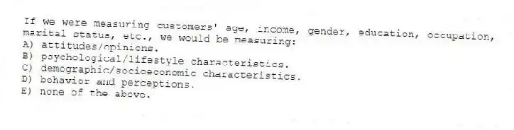 If we were measuring customers' age, income, gender, education, occupation, marital status, etc., we would be measuring:
A) attitudes/opinions.
B) psychological/lifestyle characteristics.
C) demographic/socioeconomic characteristics.
D) behavior and perceptions.
E) none of the above.