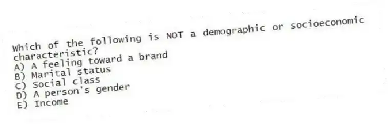Which of the following is NOT a demographic or socioeconomic characteristic?
A) A feeling toward a brand
B) Marital status
C) Social class
D) A person's gender
E) Income