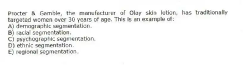 Procter & Gamble, the manufacturer of Olay skin lotion, has traditionally targeted women over 30 years of age. This is an example of:
A) demographic segmentation.
B) racial segmentation.
C) psychographic segmentation.
D) ethnic segmentation.
E) regional segmentation.