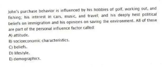 John's purchase behavior is influenced by his hobbies of golf, working out, and fishing; his interest in cars, music, and travel; and his deeply held political beliefs on immigration and his opinions on saving the environment. All of these are part of the personal influence factor called:
A) attitude.
B) socioeconomic characteristics.
C) beliefs.
D) lifestyle.
E) demographics.