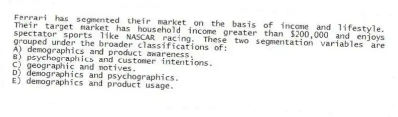 Ferrari has segmented their market on the basis of income and lifestyle. Their target market has household income greater than $200,000 and enjoys spectator sports like NASCAR racing. These two segmentation variables are grouped under the broader classifications of:
A) demographics and product awareness.
B) psychographics and customer intentions.
C) geographic and motives.
D) demographics and psychographics.
E) demographics and product usage.