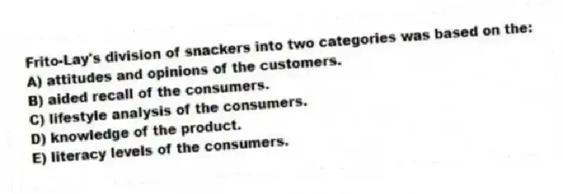 Frito-Lay's division of snackers into two categories was based on the:
A) attitudes and opinions of the customers.
B) aided recall of the consumers.
C) lifestyle analysis of the consumers.
D) knowledge of the product.
E) literacy levels of the consumers.