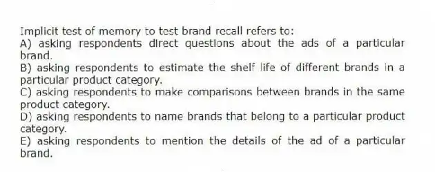 Implicit test of memory to test brand recall refers to:
A) asking respondents direct questions about the ads of a particular brand.
B) asking respondents to estimate the shelf life of different brands in a particular product category.
C) asking respondents to make comparisons between brands in the same product category.
D) asking respondents to name brands that belong to a particular product category.
E) asking respondents to mention the details of the ad of a particular brand.