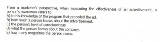 From a marketer's perspective, when measuring the effectiveness of an advertisement, a person's awareness refers to:
A) to his knowledge of the program that preceded the ad.
B) how much a person knows about the advertisement.
C) the person's level of consciousness.
D) what the person knows about the company.
E) how many magazines the person reads.