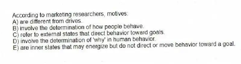 According to marketing researchers, motives:
A) are different from drives.
B) involve the determination of how people behave.
C) refer to external states that direct behavior toward goals.
D) involve the determination of 'why' in human behavior.
E) are inner states that may energize but do not direct or move behavior toward a goal.