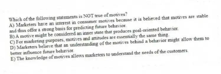 Which of the following statements is NOT true of motives?
A) Marketers have an interest in consumer motives because it is believed that motives are stable and thus offer a strong basis for predicting future behavior.
B) A motive might be considered an inner state that produces goal-oriented behavior.
C) For marketing purposes, motives and attitudes are essentially the same thing.
D) Marketers believe that an understanding of the motives behind a behavior might allow them to better influence future behavior.
E) The knowledge of motives allows marketers to understand the needs of the customers.