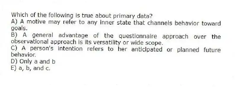 Which of the following is true about primary data?
A) A motive may refer to any inner state that channels behavior toward goals.
B) A general advantage of the questionnaire approach over the observational approach is its versatility or wide scope.
C) A person's intention refers to her anticipated or planned future behavior.
D) Only a and b
E) a, b, and c.