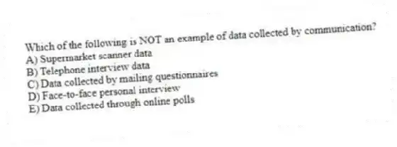 Which of the following is NOT an example of data collected by communication?
A) Supermarket scanner data
B) Telephone interview data
C) Data collected by mailing questionnaires
D) Face-to-face personal interview
E) Data collected through online polls
