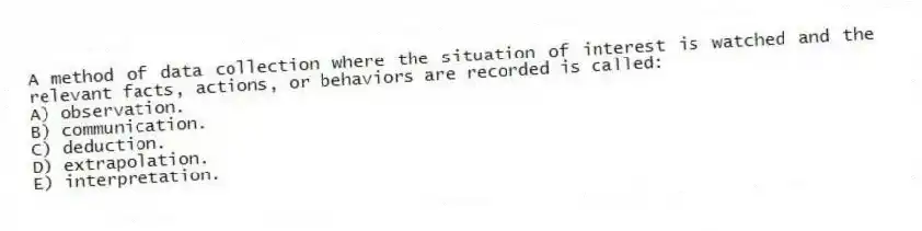 A method of data collection where the situation of interest is watched and the relevant facts, actions, or behaviors are recorded is called:
A) observation.
B) communication.
C) deduction.
D) extrapolation.
E) interpretation.