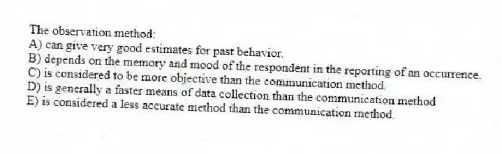 The observation method:
A) can give very good estimates for past behavior.
B) depends on the memory and mood of the respondent in the reporting of an occurrence.
C) is considered to be more objective than the communication method.
D) is generally a faster means of data collection than the communication method
E) is considered a less accurate method than the communication method.