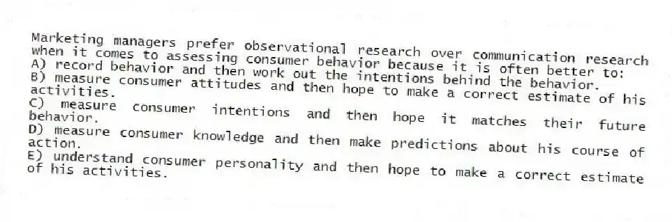 Marketing managers prefer observational research over communication research when it comes to assessing consumer behavior because it is often better to:
A) record behavior and then work out the intentions behind the behavior.
B) measure consumer attitudes and then hope to make a correct estimate of his activities.
C) measure consumer intentions and then hope it matches their future behavior.
D) measure consumer knowledge and then make predictions about his course of action.
E) understand consumer personality and then hope to make a correct estimate of his activities.