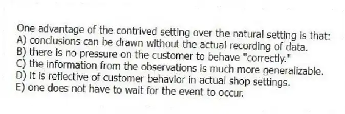 One advantage of the contrived setting over the natural setting is that:
A) conclusions can be drawn without the actual recording of data.
B) there is no pressure on the customer to behave "correctly."
C) the information from the observations is much more generalizable.
D) it is reflective of customer behavior in actual shop settings.
E) one does not have to wait for the event to occur.