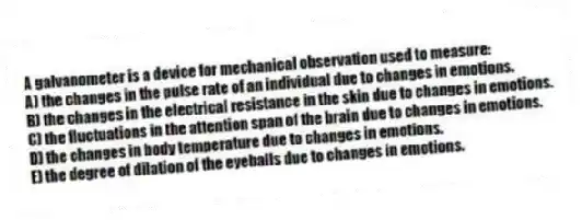 A galvanometer is a device for mechanical observation used to measure:
A) the changes in the pulse rate of an individual due to changes in emotions.
B) the changes in the electrical resistance in the skin due to changes in emotions.
C) the fluctuations in the attention span of the brain due to changes in emotions.
D) the changes in body temperature due to changes in emotions.
E) the degree of dilation of the eyeballs due to changes in emotions.
